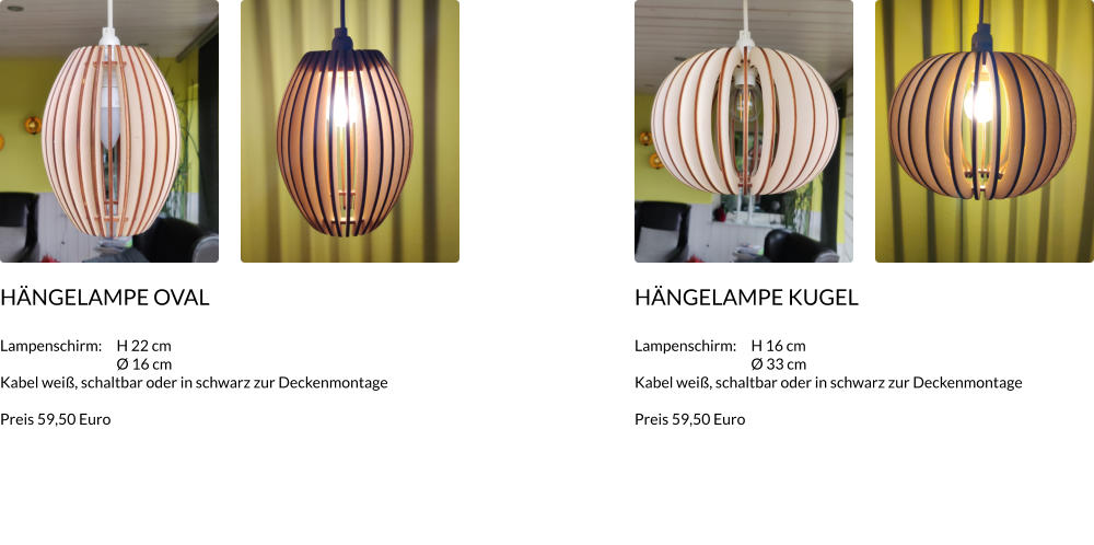 HÄNGELAMPE Oval  Lampenschirm:	H 22 cm 	Ø 16 cm Kabel weiß, schaltbar oder in schwarz zur Deckenmontage  Preis 59,50 Euro     HÄNGELAMPE Kugel  Lampenschirm:	H 16 cm 	Ø 33 cm Kabel weiß, schaltbar oder in schwarz zur Deckenmontage  Preis 59,50 Euro